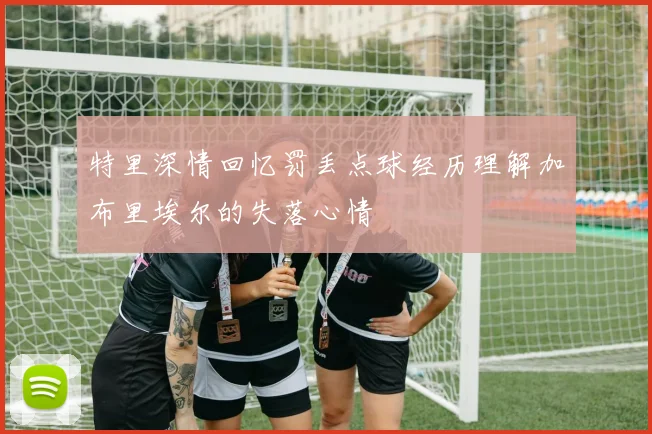 特里深情回忆罚丢点球经历理解加布里埃尔的失落心情