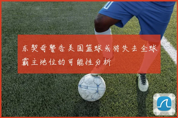 东契奇警告美国篮球或将失去全球霸主地位的可能性分析