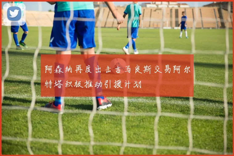 阿森纳再度出击吉马良斯交易阿尔特塔积极推动引援计划