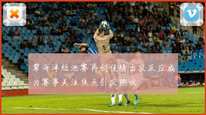 覃海洋短池赛再创佳绩出发反应成为赛事关注焦点引发热议
