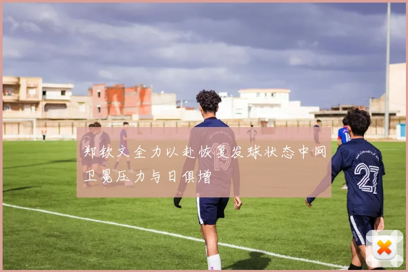 郑钦文全力以赴恢复发球状态中网卫冕压力与日俱增