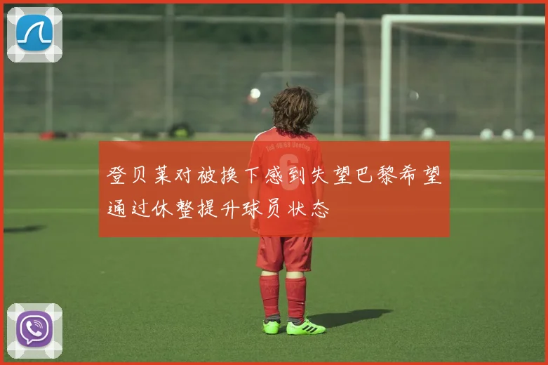 登贝莱对被换下感到失望巴黎希望通过休整提升球员状态