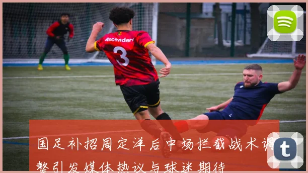 国足补招周定洋后中场拦截战术调整引发媒体热议与球迷期待