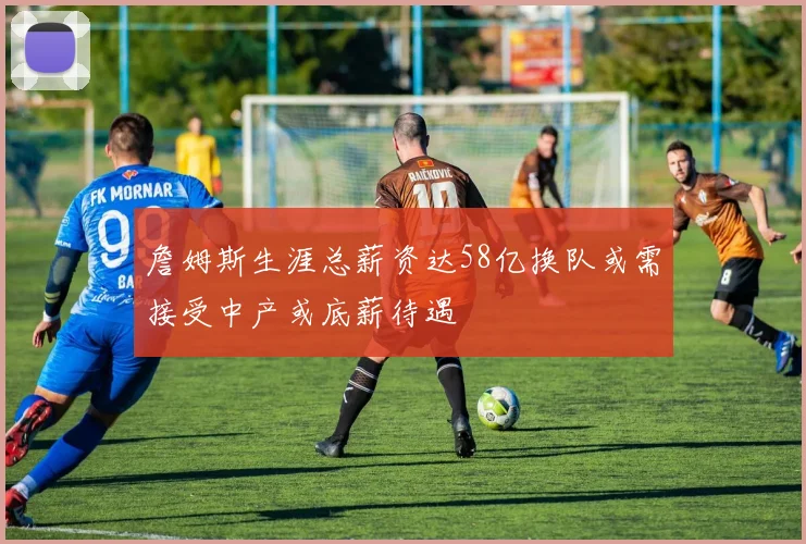 詹姆斯生涯总薪资达58亿换队或需接受中产或底薪待遇