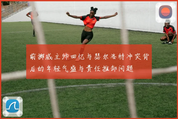 前挪威主帅回忆与瑟尔洛特冲突背后的年轻气盛与责任推卸问题