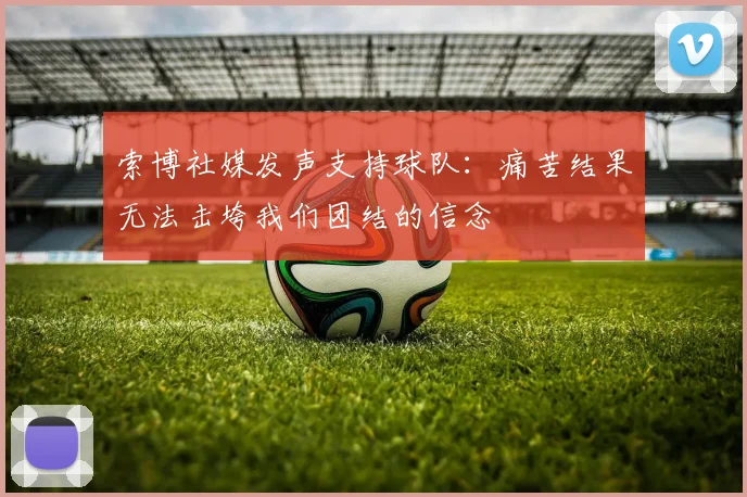 索博社媒发声支持球队：痛苦结果无法击垮我们团结的信念