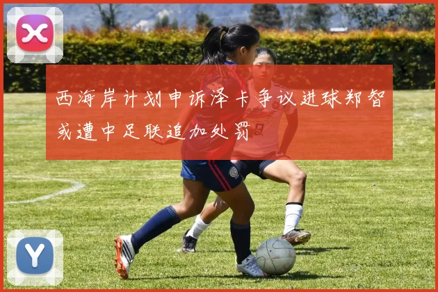 西海岸计划申诉泽卡争议进球郑智或遭中足联追加处罚