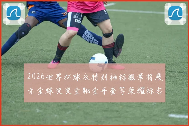2026世界杯球衣特别袖标徽章将展示金球奖奖金靴金手套等荣耀标志