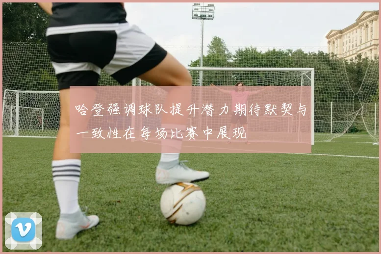 哈登强调球队提升潜力期待默契与一致性在每场比赛中展现