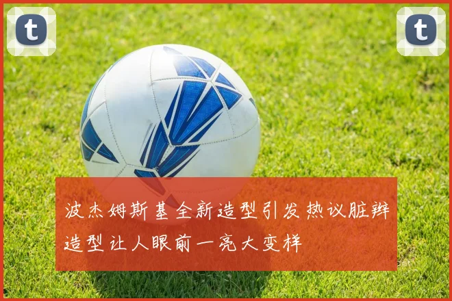 波杰姆斯基全新造型引发热议脏辫造型让人眼前一亮大变样