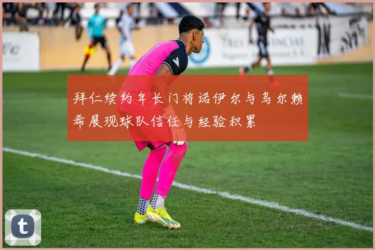 拜仁续约年长门将诺伊尔与乌尔赖希展现球队信任与经验积累