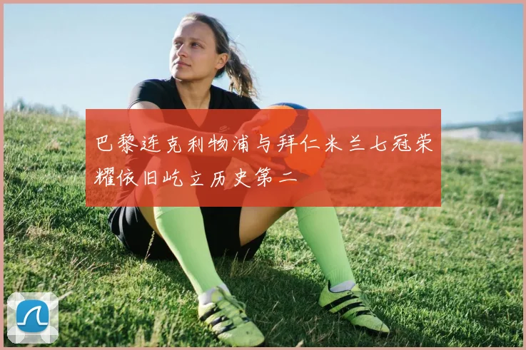 巴黎连克利物浦与拜仁米兰七冠荣耀依旧屹立历史第二