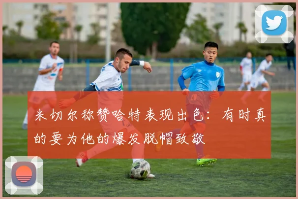 米切尔称赞哈特表现出色：有时真的要为他的爆发脱帽致敬