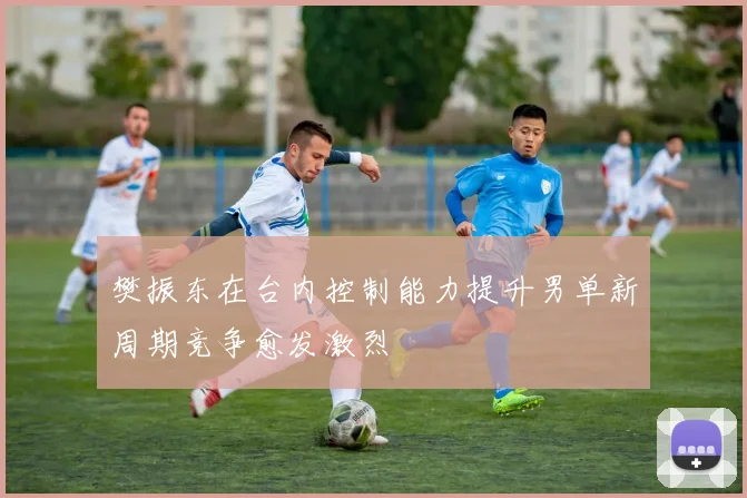 樊振东在台内控制能力提升男单新周期竞争愈发激烈