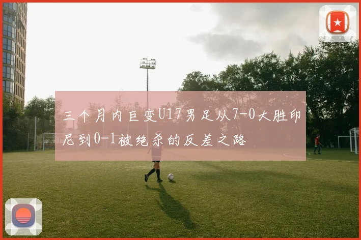 三个月内巨变U17男足从7-0大胜印尼到0-1被绝杀的反差之路