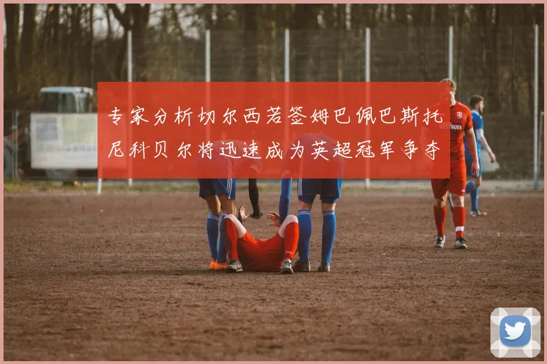 专家分析切尔西若签姆巴佩巴斯托尼科贝尔将迅速成为英超冠军争夺者