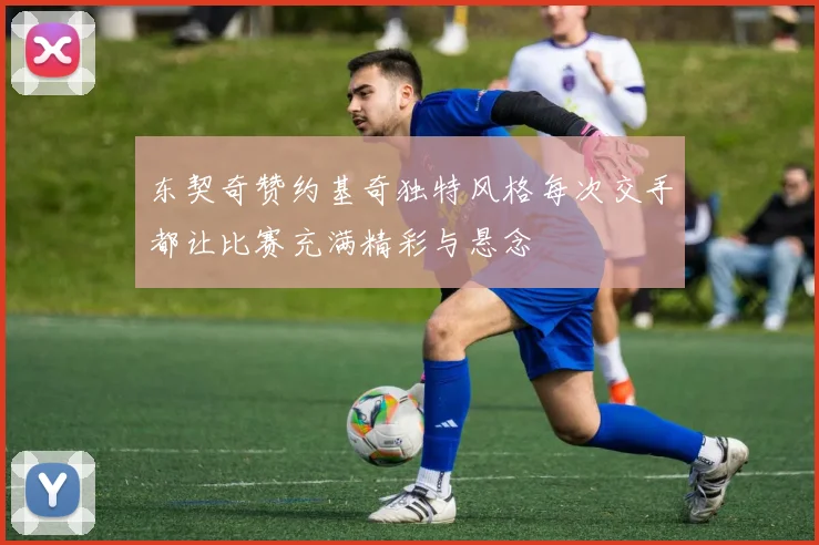 东契奇赞约基奇独特风格每次交手都让比赛充满精彩与悬念