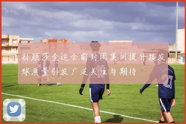 孙颖莎全运会前封闭集训提升接发球质量引发广泛关注与期待