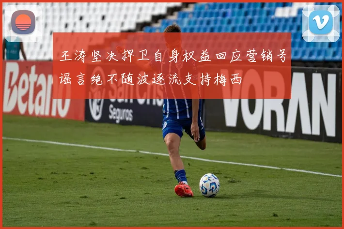 王涛坚决捍卫自身权益回应营销号谣言绝不随波逐流支持梅西