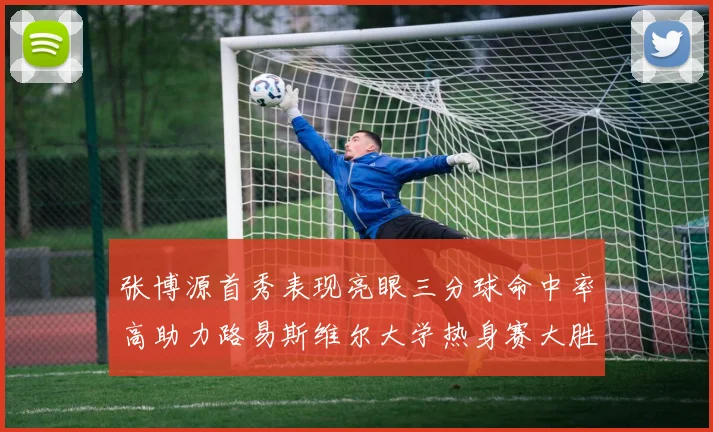 张博源首秀表现亮眼三分球命中率高助力路易斯维尔大学热身赛大胜