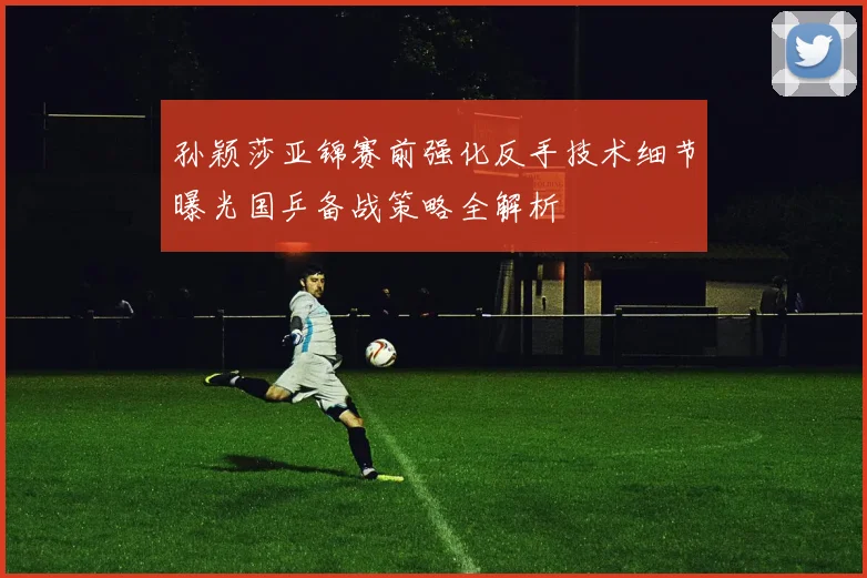 孙颖莎亚锦赛前强化反手技术细节曝光国乒备战策略全解析