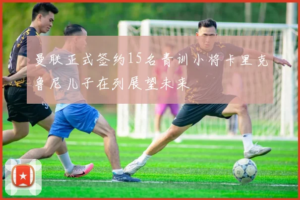 曼联正式签约15名青训小将卡里克鲁尼儿子在列展望未来