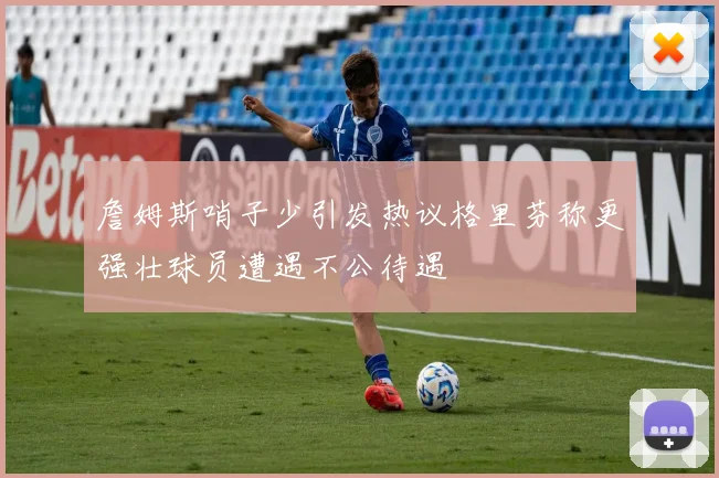 詹姆斯哨子少引发热议格里芬称更强壮球员遭遇不公待遇