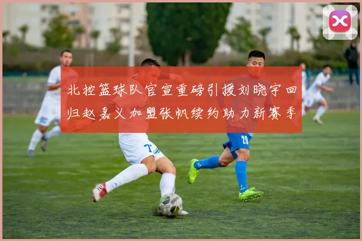 北控篮球队官宣重磅引援刘晓宇回归赵嘉义加盟张帆续约助力新赛季