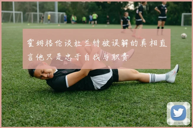 霍姆格伦谈杜兰特被误解的真相直言他只是忠于自我与职责
