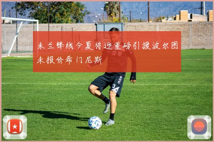 米兰锋线今夏将迎重磅引援波尔图未报价希门尼斯