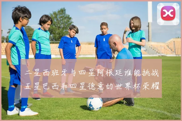 二星西班牙与四星阿根廷谁能挑战五星巴西和四星德意的世界杯荣耀